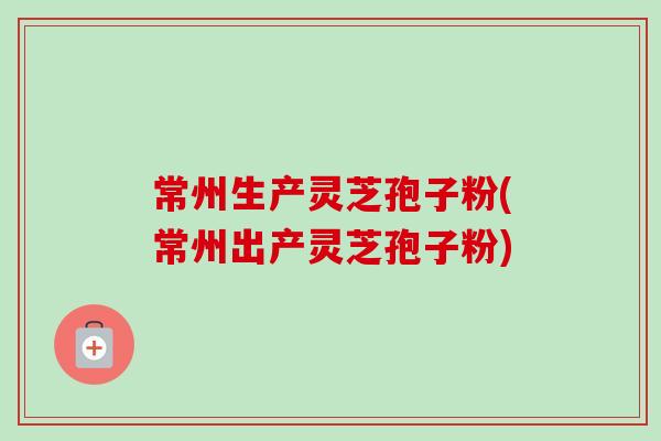 常州生产灵芝孢子粉(常州出产灵芝孢子粉)