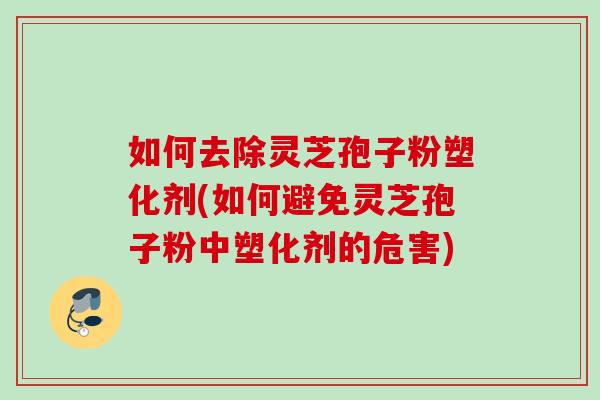 如何去除灵芝孢子粉塑化剂(如何避免灵芝孢子粉中塑化剂的危害)