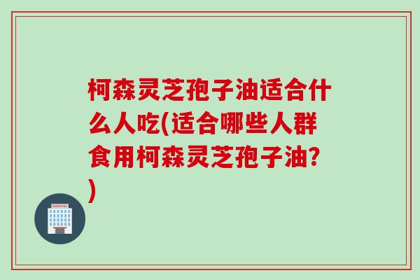 柯森灵芝孢子油适合什么人吃(适合哪些人群食用柯森灵芝孢子油?) 柯森灵芝孢子油适合什么人吃(适合哪些人群食用柯森灵芝孢子油?)
