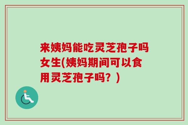 来姨妈能吃灵芝孢子吗女生(姨妈期间可以食用灵芝孢子吗？)
