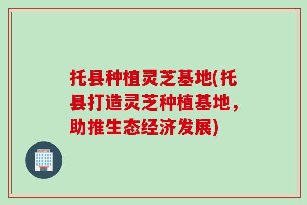 托县种植灵芝基地(托县打造灵芝种植基地，助推生态经济发展)