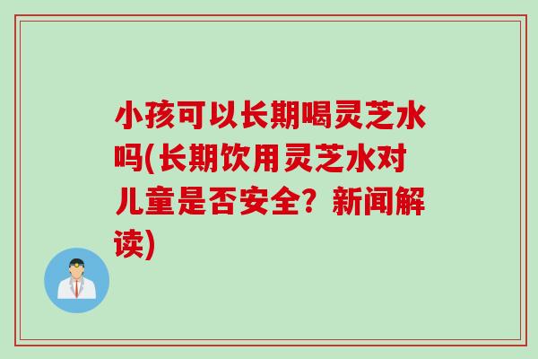 小孩可以长期喝灵芝水吗(长期饮用灵芝水对儿童是否安全？新闻解读)