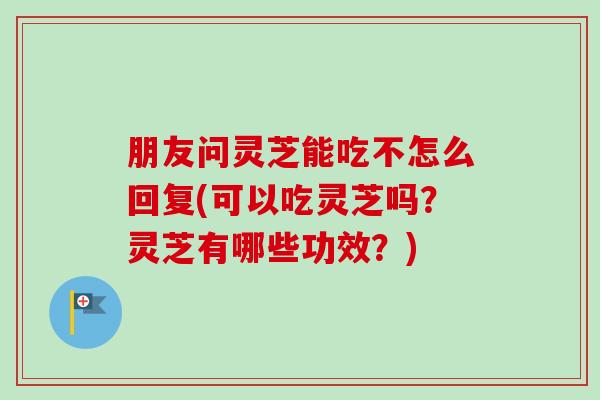 朋友问灵芝能吃不怎么回复(可以吃灵芝吗？灵芝有哪些功效？)