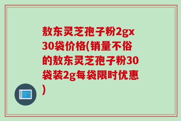 敖东灵芝孢子粉2gx30袋价格(销量不俗的敖东灵芝孢子粉30袋装2g每袋限时优惠)