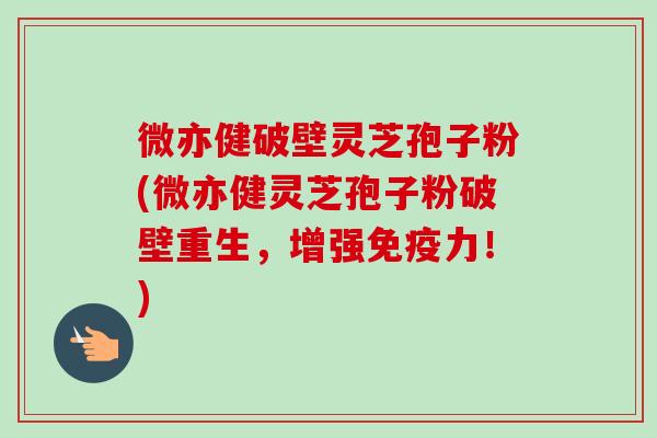 微亦健破壁灵芝孢子粉(微亦健灵芝孢子粉破壁重生，增强免疫力！)