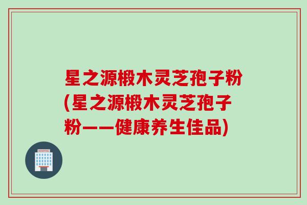 星之源椴木灵芝孢子粉(星之源椴木灵芝孢子粉——健康养生佳品)
