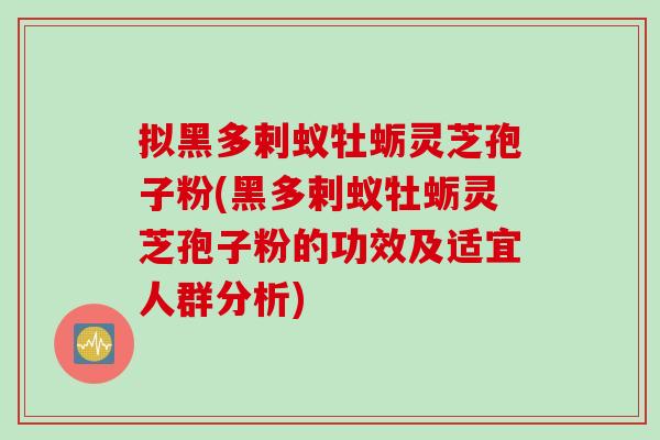 拟黑多剌蚁牡蛎灵芝孢子粉(黑多剌蚁牡蛎灵芝孢子粉的功效及适宜人群分析)