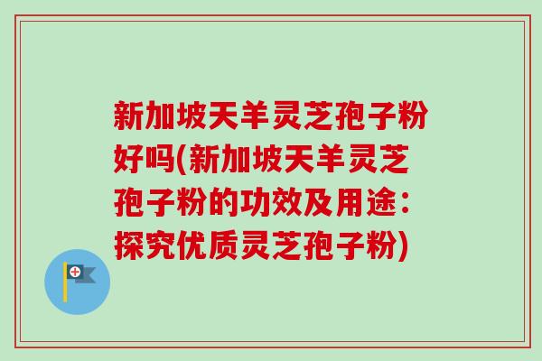 新加坡天羊灵芝孢子粉好吗(新加坡天羊灵芝孢子粉的功效及用途：探究优质灵芝孢子粉)