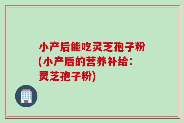 小产后能吃灵芝孢子粉(小产后的营养补给：灵芝孢子粉)