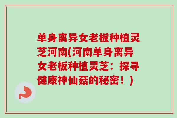单身离异女老板种植灵芝河南(河南单身离异女老板种植灵芝：探寻健康神仙菇的秘密！)