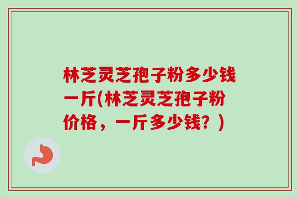 林芝灵芝孢子粉多少钱一斤(林芝灵芝孢子粉价格，一斤多少钱？)