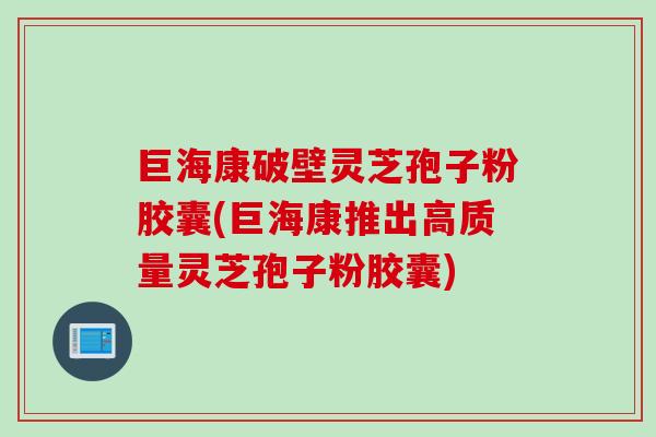 巨海康破壁灵芝孢子粉胶囊(巨海康推出高质量灵芝孢子粉胶囊)