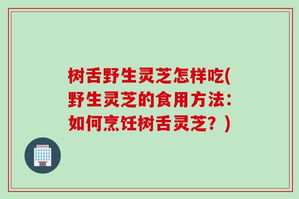 树舌野生灵芝怎样吃(野生灵芝的食用方法：如何烹饪树舌灵芝？)