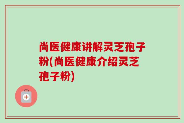 尚医健康讲解灵芝孢子粉(尚医健康介绍灵芝孢子粉)