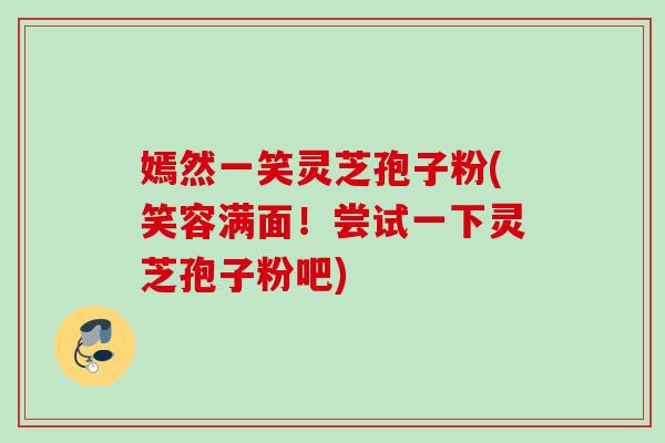 嫣然一笑灵芝孢子粉(笑容满面！尝试一下灵芝孢子粉吧)