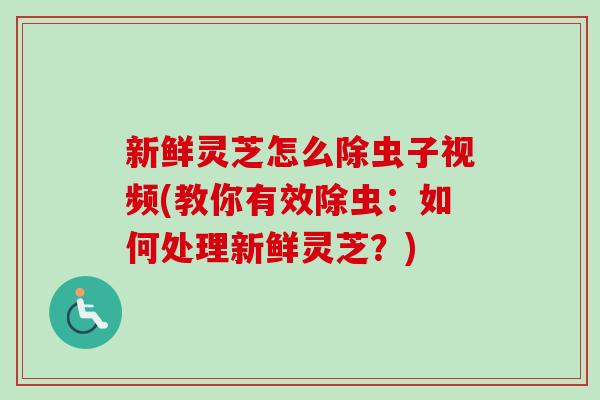 新鲜灵芝怎么除虫子视频(教你有效除虫：如何处理新鲜灵芝？)