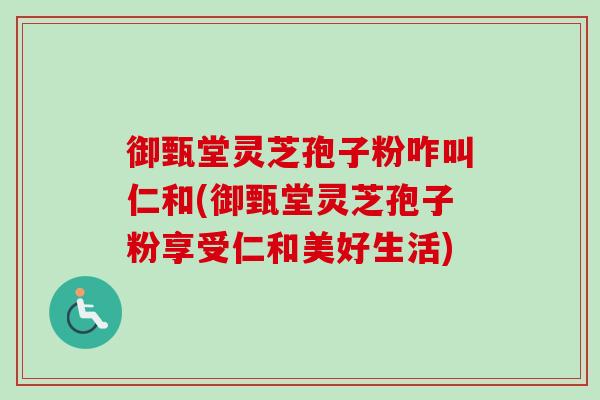 御甄堂灵芝孢子粉咋叫仁和(御甄堂灵芝孢子粉享受仁和美好生活)
