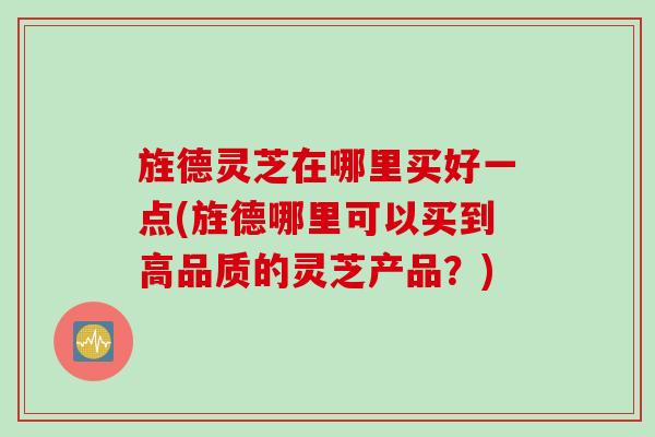 旌德灵芝在哪里买好一点(旌德哪里可以买到高品质的灵芝产品？)
