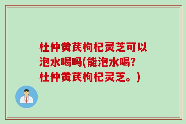 杜仲黄芪枸杞灵芝可以泡水喝吗(能泡水喝？杜仲黄芪枸杞灵芝。)