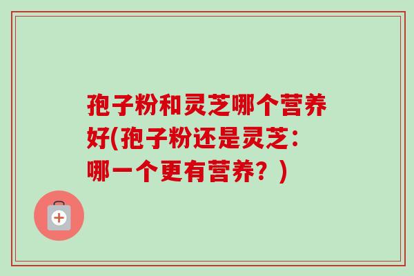 孢子粉和灵芝哪个营养好(孢子粉还是灵芝：哪一个更有营养？)