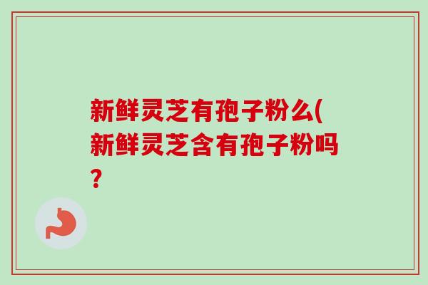 新鲜灵芝有孢子粉么(新鲜灵芝含有孢子粉吗？