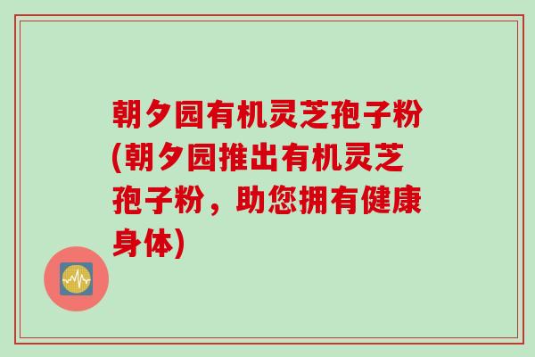 朝夕园有机灵芝孢子粉(朝夕园推出有机灵芝孢子粉,助您拥有健康身体)
