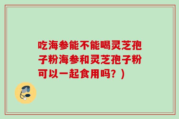 吃海参能不能喝灵芝孢子粉海参和灵芝孢子粉可以一起食用吗？)