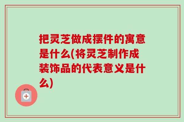把灵芝做成摆件的寓意是什么(将灵芝制作成装饰品的代表意义是什么) 把灵芝做成摆件的寓意是什么(将灵芝制作成装饰品的代表意义是什么)