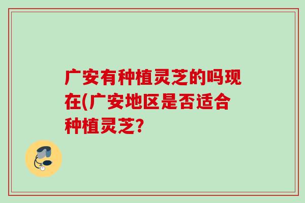 广安有种植灵芝的吗现在(广安地区是否适合种植灵芝？