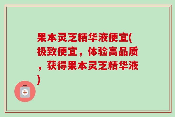 果本灵芝精华液便宜(极致便宜，体验高品质，获得果本灵芝精华液)