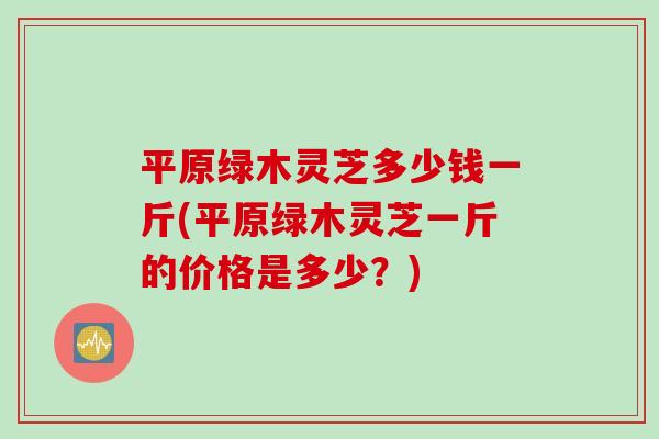 平原绿木灵芝多少钱一斤(平原绿木灵芝一斤的价格是多少？)