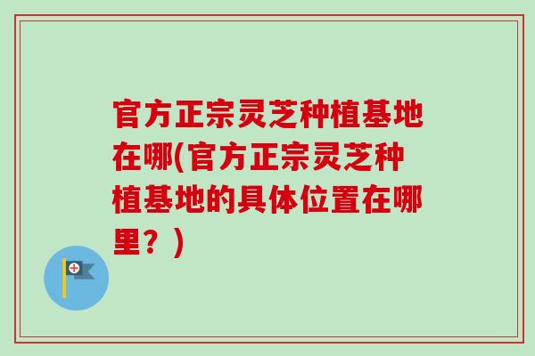 官方正宗灵芝种植基地在哪(官方正宗灵芝种植基地的具体位置在哪里？)