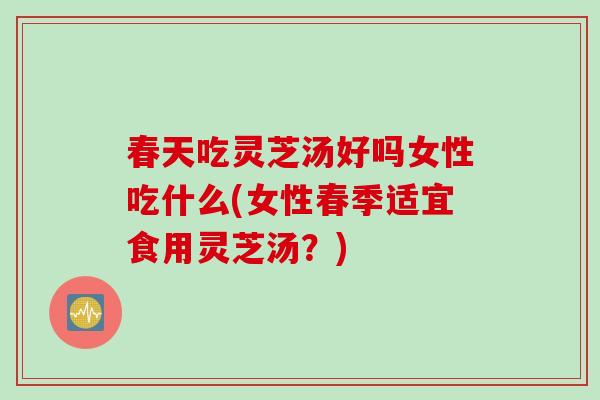 春天吃灵芝汤好吗女性吃什么(女性春季适宜食用灵芝汤？)