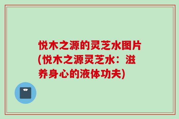 悦木之源的灵芝水图片(悦木之源灵芝水：滋养身心的液体功夫)