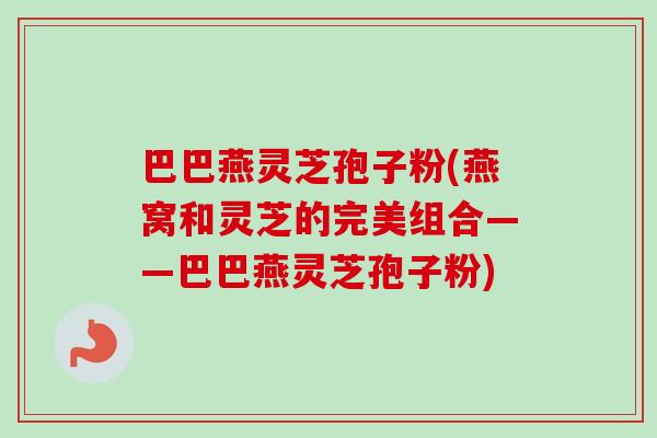 巴巴燕灵芝孢子粉(燕窝和灵芝的完美组合——巴巴燕灵芝孢子粉)