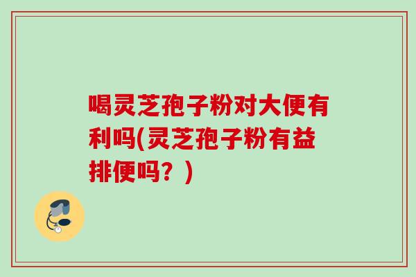喝灵芝孢子粉对大便有利吗(灵芝孢子粉有益排便吗？)