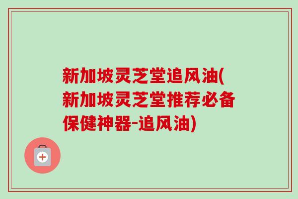 新加坡灵芝堂追风油(新加坡灵芝堂推荐必备保健神器-追风油)