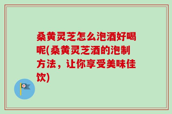 桑黄灵芝怎么泡酒好喝呢(桑黄灵芝酒的泡制方法，让你享受美味佳饮)
