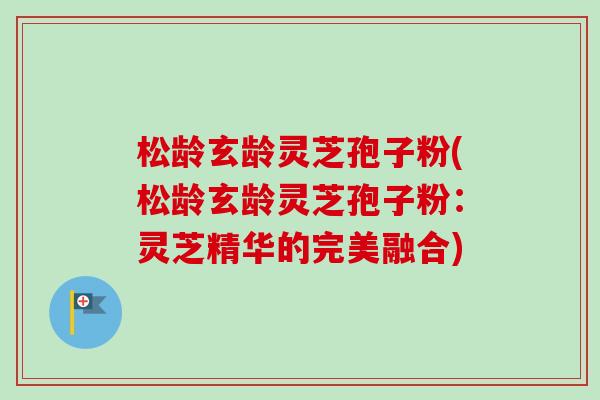 松龄玄龄灵芝孢子粉(松龄玄龄灵芝孢子粉：灵芝精华的完美融合)