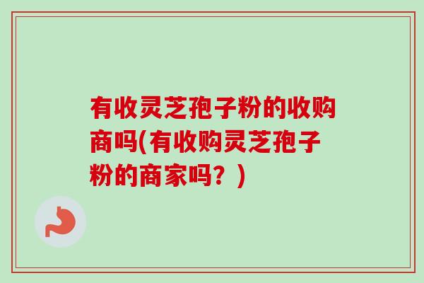 有收灵芝孢子粉的收购商吗(有收购灵芝孢子粉的商家吗？)