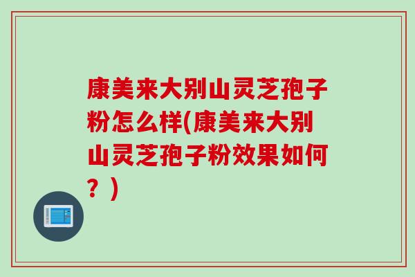 康美来大别山灵芝孢子粉怎么样(康美来大别山灵芝孢子粉效果如何？)