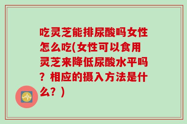 吃灵芝能排尿酸吗女性怎么吃(女性可以食用灵芝来降低尿酸水平吗？相应的摄入方法是什么？)