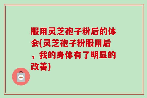 服用灵芝孢子粉后的体会(灵芝孢子粉服用后，我的身体有了明显的改善)