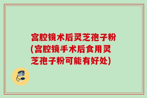 宫腔镜术后灵芝孢子粉(宫腔镜手术后食用灵芝孢子粉可能有好处)