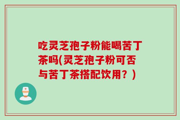吃灵芝孢子粉能喝苦丁茶吗(灵芝孢子粉可否与苦丁茶搭配饮用？)
