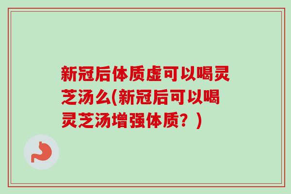 新冠后体质虚可以喝灵芝汤么(新冠后可以喝灵芝汤增强体质？)