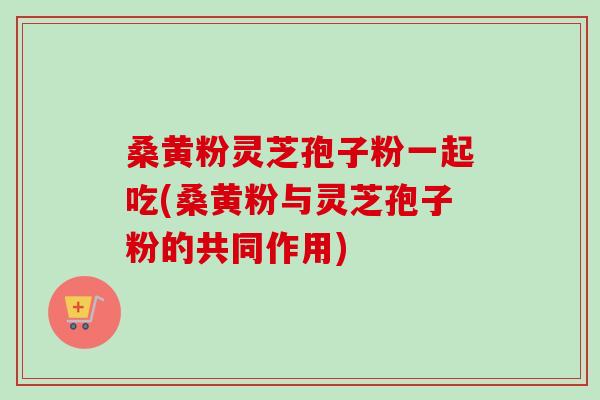 桑黄粉灵芝孢子粉一起吃(桑黄粉与灵芝孢子粉的共同作用) 桑黄粉灵芝孢子粉一起吃(桑黄粉与灵芝孢子粉的共同作用)