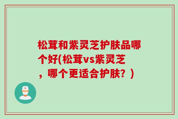 松茸和紫灵芝护肤品哪个好(松茸vs紫灵芝，哪个更适合护肤？)