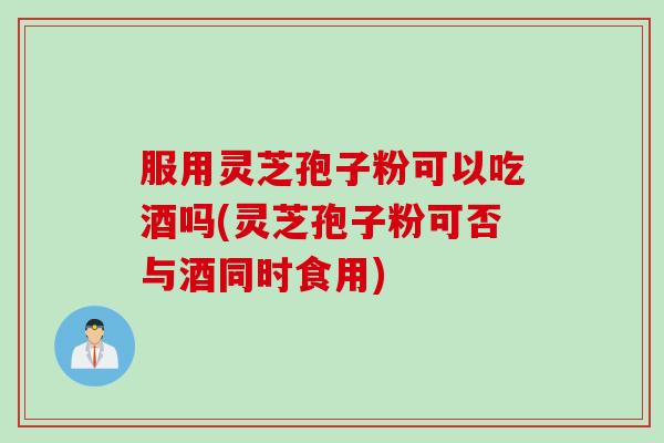 服用灵芝孢子粉可以吃酒吗(灵芝孢子粉可否与酒同时食用)