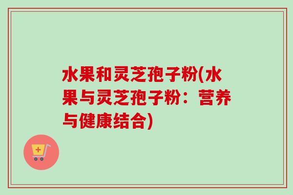 水果和灵芝孢子粉(水果与灵芝孢子粉：营养与健康结合)